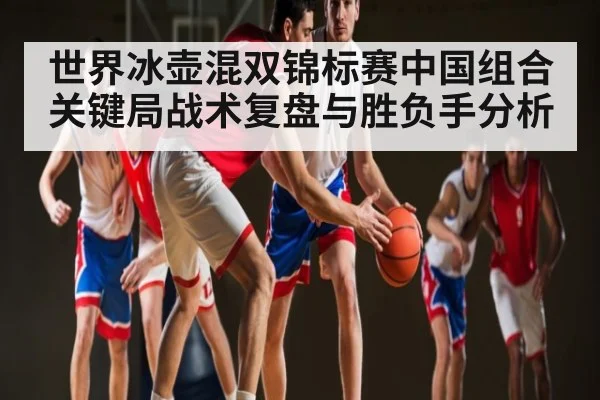 世界冰壶混双锦标赛中国组合关键局战术复盘与胜负手分析
